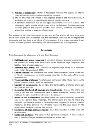 (b) Articles of association: Articles of Association furnishes the byelaws or internal
rules government the internal conduct of the company.
(c) The list of names and address of the proposed directors and their willingness, in
writing to act as such, in case of registration of a public company.
(d) A statutory declaration that all the legal requirements have been fulfilled. The
declaration has to be duly signed by any one of the following: Company secretary
in whole practice, the proposed director, legal solicitor, chartered accountant in
whole time practice or advocate of High court.
The registrar of joint stock companies peruses and verifies whether all these documents
are in order or not. If he is satisfied with the information furnished, he will register the
documents and then issue a certificate of incorporation, if it is private company, it can
start its business operation immediately after obtaining certificate of incorporation.
Advantages
The following are the advantages of a joint Stock Company
1. Mobilization of larger resources: A joint stock company provides opportunity for
the investors to invest, even small sums, in the capital of large companies. The
facilities rising of larger resources.
2. Separate legal entity: The Company has separate legal entity. It is registered
under Indian Companies Act, 1956.
3. Limited liability: The shareholder has limited liability in respect of the shares held
by him. In no case, does his liability exceed more than the face value of the shares
allotted to him.
4. Transferability of shares: The shares can be transferred to others. However, the
private company shares cannot be transferred.
5. Liquidity of investments: By providing the transferability of shares, shares can
be converted into cash.
6. Inculcates the habit of savings and investments: Because the share face
value is very low, this promotes the habit of saving among the common man and
mobilizes the same towards investments in the company.
7. Democracy in management: the shareholders elect the directors in a democratic
way in the general body meetings. The shareholders are free to make any
proposals, question the practice of the management, suggest the possible remedial
measures, as they perceive, The directors respond to the issue raised by the
shareholders and have to justify their actions.
8. Economics of large scale production: Since the production is in the scale with
large funds at
9. Continued existence: The Company has perpetual succession. It has no natural
end. It continues forever and ever unless law put an end to it.
MANAGERIAL ECONOMICS AND FINANCIAL ANALYSIS
106
 