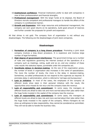 10.Institutional confidence: Financial Institutions prefer to deal with companies in
view of their professionalism and financial strengths.
11.Professional management: With the larger funds at its disposal, the Board of
Directors recruits competent and professional managers to handle the affairs of the
company in a professional manner.
12.Growth and Expansion: With large resources and professional management, the
company can earn good returns on its operations, build good amount of reserves
and further consider the proposals for growth and expansion.
All that shines is not gold. The company from of organization is not without any
disadvantages. The following are the disadvantages of joint stock companies.
Disadvantages
1. Formation of company is a long drawn procedure: Promoting a joint stock
company involves a long drawn procedure. It is expensive and involves large
number of legal formalities.
2. High degree of government interference: The government brings out a number
of rules and regulations governing the internal conduct of the operations of a
company such as meetings, voting, audit and so on, and any violation of these
rules results into statutory lapses, punishable under the companies act.
3. Inordinate delays in decision-making: As the size of the organization grows,
the number of levels in organization also increases in the name of specialization.
The more the number of levels, the more is the delay in decision-making.
Sometimes, so-called professionals do not respond to the urgencies as required. It
promotes delay in administration, which is referred to ‘red tape and bureaucracy’.
4. Lack or initiative: In most of the cases, the employees of the company at
different levels show slack in their personal initiative with the result, the
opportunities once missed do not recur and the company loses the revenue.
5. Lack of responsibility and commitment: In some cases, the managers at
different levels are afraid to take risk and more worried about their jobs rather than
the huge funds invested in the capital of the company lose the revenue.
6. Lack of responsibility and commitment: In some cases, the managers at
different levels are afraid to take risk and more worried about their jobs rather than
the huge funds invested in the capital of the company. Where managers do not
show up willingness to take responsibility, they cannot be considered as committed.
They will not be able to handle the business risks.
MANAGERIAL ECONOMICS AND FINANCIAL ANALYSIS
107
 
