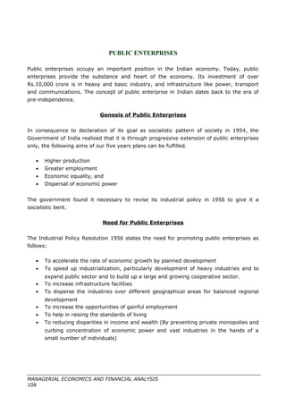 PUBLIC ENTERPRISES
Public enterprises occupy an important position in the Indian economy. Today, public
enterprises provide the substance and heart of the economy. Its investment of over
Rs.10,000 crore is in heavy and basic industry, and infrastructure like power, transport
and communications. The concept of public enterprise in Indian dates back to the era of
pre-independence.
Genesis of Public Enterprises
In consequence to declaration of its goal as socialistic pattern of society in 1954, the
Government of India realized that it is through progressive extension of public enterprises
only, the following aims of our five years plans can be fulfilled.
• Higher production
• Greater employment
• Economic equality, and
• Dispersal of economic power
The government found it necessary to revise its industrial policy in 1956 to give it a
socialistic bent.
Need for Public Enterprises
The Industrial Policy Resolution 1956 states the need for promoting public enterprises as
follows:
• To accelerate the rate of economic growth by planned development
• To speed up industrialization, particularly development of heavy industries and to
expand public sector and to build up a large and growing cooperative sector.
• To increase infrastructure facilities
• To disperse the industries over different geographical areas for balanced regional
development
• To increase the opportunities of gainful employment
• To help in raising the standards of living
• To reducing disparities in income and wealth (By preventing private monopolies and
curbing concentration of economic power and vast industries in the hands of a
small number of individuals)
MANAGERIAL ECONOMICS AND FINANCIAL ANALYSIS
108
 