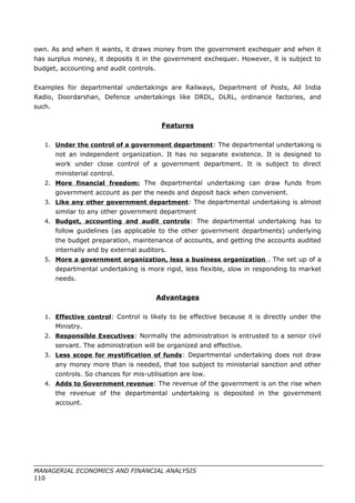 own. As and when it wants, it draws money from the government exchequer and when it
has surplus money, it deposits it in the government exchequer. However, it is subject to
budget, accounting and audit controls.
Examples for departmental undertakings are Railways, Department of Posts, All India
Radio, Doordarshan, Defence undertakings like DRDL, DLRL, ordinance factories, and
such.
Features
1. Under the control of a government department: The departmental undertaking is
not an independent organization. It has no separate existence. It is designed to
work under close control of a government department. It is subject to direct
ministerial control.
2. More financial freedom: The departmental undertaking can draw funds from
government account as per the needs and deposit back when convenient.
3. Like any other government department: The departmental undertaking is almost
similar to any other government department
4. Budget, accounting and audit controls: The departmental undertaking has to
follow guidelines (as applicable to the other government departments) underlying
the budget preparation, maintenance of accounts, and getting the accounts audited
internally and by external auditors.
5. More a government organization, less a business organization . The set up of a
departmental undertaking is more rigid, less flexible, slow in responding to market
needs.
Advantages
1. Effective control: Control is likely to be effective because it is directly under the
Ministry.
2. Responsible Executives: Normally the administration is entrusted to a senior civil
servant. The administration will be organized and effective.
3. Less scope for mystification of funds: Departmental undertaking does not draw
any money more than is needed, that too subject to ministerial sanction and other
controls. So chances for mis-utilisation are low.
4. Adds to Government revenue: The revenue of the government is on the rise when
the revenue of the departmental undertaking is deposited in the government
account.
MANAGERIAL ECONOMICS AND FINANCIAL ANALYSIS
110
 