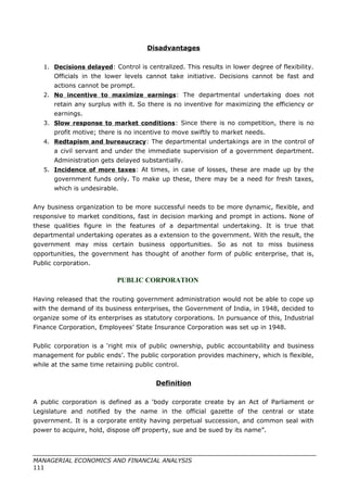 Disadvantages
1. Decisions delayed: Control is centralized. This results in lower degree of flexibility.
Officials in the lower levels cannot take initiative. Decisions cannot be fast and
actions cannot be prompt.
2. No incentive to maximize earnings: The departmental undertaking does not
retain any surplus with it. So there is no inventive for maximizing the efficiency or
earnings.
3. Slow response to market conditions: Since there is no competition, there is no
profit motive; there is no incentive to move swiftly to market needs.
4. Redtapism and bureaucracy: The departmental undertakings are in the control of
a civil servant and under the immediate supervision of a government department.
Administration gets delayed substantially.
5. Incidence of more taxes: At times, in case of losses, these are made up by the
government funds only. To make up these, there may be a need for fresh taxes,
which is undesirable.
Any business organization to be more successful needs to be more dynamic, flexible, and
responsive to market conditions, fast in decision marking and prompt in actions. None of
these qualities figure in the features of a departmental undertaking. It is true that
departmental undertaking operates as a extension to the government. With the result, the
government may miss certain business opportunities. So as not to miss business
opportunities, the government has thought of another form of public enterprise, that is,
Public corporation.
PUBLIC CORPORATION
Having released that the routing government administration would not be able to cope up
with the demand of its business enterprises, the Government of India, in 1948, decided to
organize some of its enterprises as statutory corporations. In pursuance of this, Industrial
Finance Corporation, Employees’ State Insurance Corporation was set up in 1948.
Public corporation is a ‘right mix of public ownership, public accountability and business
management for public ends’. The public corporation provides machinery, which is flexible,
while at the same time retaining public control.
Definition
A public corporation is defined as a ‘body corporate create by an Act of Parliament or
Legislature and notified by the name in the official gazette of the central or state
government. It is a corporate entity having perpetual succession, and common seal with
power to acquire, hold, dispose off property, sue and be sued by its name”.
MANAGERIAL ECONOMICS AND FINANCIAL ANALYSIS
111
 