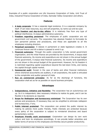 Examples of a public corporation are Life Insurance Corporation of India, Unit Trust of
India, Industrial Finance Corporation of India, Damodar Valley Corporation and others.
Features
1. A body corporate: It has a separate legal existence. It is a separate company by
itself. If can raise resources, buy and sell properties, by name sue and be sued.
2. More freedom and day-to-day affairs: It is relatively free from any type of
political interference. It enjoys administrative autonomy.
3. Freedom regarding personnel: The employees of public corporation are not
government civil servants. The corporation has absolute freedom to formulate its
own personnel policies and procedures, and these are applicable to all the
employees including directors.
4. Perpetual succession: A statute in parliament or state legislature creates it. It
continues forever and till a statue is passed to wind it up.
5. Financial autonomy: Through the public corporation is fully owned government
organization, and the initial finance are provided by the Government, it enjoys total
financial autonomy, Its income and expenditure are not shown in the annual budget
of the government, it enjoys total financial autonomy. Its income and expenditure
are not shown in the annual budget of the government. However, for its freedom it
is restricted regarding capital expenditure beyond the laid down limits, and raising
the capital through capital market.
6. Commercial audit: Except in the case of banks and other financial institutions
where chartered accountants are auditors, in all corporations, the audit is entrusted
to the comptroller and auditor general of India.
7. Run on commercial principles: As far as the discharge of functions, the
corporation shall act as far as possible on sound business principles.
Advantages
1. Independence, initiative and flexibility: The corporation has an autonomous set
up. So it is independent, take necessary initiative to realize its goals, and it can be
flexible in its decisions as required.
2. Scope for Redtapism and bureaucracy minimized: The Corporation has its own
policies and procedures. If necessary they can be simplified to eliminate redtapism
and bureaucracy, if any.
3. Public interest protected: The corporation can protect the public interest by
making its policies more public friendly, Public interests are protected because
every policy of the corporation is subject to ministerial directives and board
parliamentary control.
4. Employee friendly work environment: Corporation can design its own work
culture and train its employees accordingly. It can provide better amenities and
better terms of service to the employees and thereby secure greater productivity.
MANAGERIAL ECONOMICS AND FINANCIAL ANALYSIS
112
 