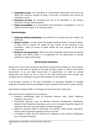 5. Competitive prices: the corporation is a government organization and hence can
afford with minimum margins of profit, It can offer its products and services at
competitive prices.
6. Economics of scale: By increasing the size of its operations, it can achieve
economics of large-scale production.
7. Public accountability: It is accountable to the Parliament or legislature; it has to
submit its annual report on its working results.
Disadvantages
1. Continued political interference: the autonomy is on paper only and in reality, the
continued.
2. Misuse of Power: In some cases, the greater autonomy leads to misuse of power.
It takes time to unearth the impact of such misuse on the resources of the
corporation. Cases of misuse of power defeat the very purpose of the public
corporation.
3. Burden for the government: Where the public corporation ignores the commercial
principles and suffers losses, it is burdensome for the government to provide
subsidies to make up the losses.
Government Company
Section 617 of the Indian Companies Act defines a government company as “any company
in which not less than 51 percent of the paid up share capital” is held by the Central
Government or by any State Government or Governments or partly by Central
Government and partly by one or more of the state Governments and includes and
company which is subsidiary of government company as thus defined”.
A government company is the right combination of operating flexibility of privately
organized companies with the advantages of state regulation and control in public interest.
Government companies differ in the degree of control and their motive also.
Some government companies are promoted as
• industrial undertakings (such as Hindustan Machine Tools, Indian Telephone
Industries, and so on)
• Promotional agencies (such as National Industrial Development Corporation,
National Small Industries Corporation, and so on) to prepare feasibility reports for
promoters who want to set up public or private companies.
• Agency to promote trade or commerce. For example, state trading corporation,
Export Credit Guarantee Corporation and so such like.
• A company to take over the existing sick companies under private management
(E.g. Hindustan Shipyard)
MANAGERIAL ECONOMICS AND FINANCIAL ANALYSIS
113
 
