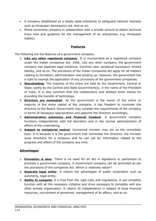 • A company established as a totally state enterprise to safeguard national interests
such as Hindustan Aeronautics Ltd. And so on.
• Mixed ownership company in collaboration with a private consult to obtain technical
know how and guidance for the management of its enterprises, e.g. Hindustan
Cables)
Features
The following are the features of a government company:
1. Like any other registered company: It is incorporated as a registered company
under the Indian companies Act. 1956. Like any other company, the government
company has separate legal existence. Common seal, perpetual succession, limited
liability, and so on. The provisions of the Indian Companies Act apply for all matters
relating to formation, administration and winding up. However, the government has
a right to exempt the application of any provisions of the government companies.
2. Shareholding: The majority of the share are held by the Government, Central or
State, partly by the Central and State Government(s), in the name of the President
of India, It is also common that the collaborators and allotted some shares for
providing the transfer of technology.
3. Directors are nominated: As the government is the owner of the entire or
majority of the share capital of the company, it has freedom to nominate the
directors to the Board. Government may consider the requirements of the company
in terms of necessary specialization and appoints the directors accordingly.
4. Administrative autonomy and financial freedom: A government company
functions independently with full discretion and in the normal administration of
affairs of the undertaking.
5. Subject to ministerial control: Concerned minister may act as the immediate
boss. It is because it is the government that nominates the directors, the minister
issue directions for a company and he can call for information related to the
progress and affairs of the company any time.
Advantages
1. Formation is easy: There is no need for an Act in legislature or parliament to
promote a government company. A Government company can be promoted as per
the provisions of the companies Act. Which is relatively easier?
2. Separate legal entity: It retains the advantages of public corporation such as
autonomy, legal entity.
3. Ability to compete: It is free from the rigid rules and regulations. It can smoothly
function with all the necessary initiative and drive necessary to complete with any
other private organization. It retains its independence in respect of large financial
resources, recruitment of personnel, management of its affairs, and so on.
MANAGERIAL ECONOMICS AND FINANCIAL ANALYSIS
114
 