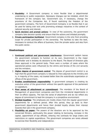 4. Flexibility: A Government company is more flexible than a departmental
undertaking or public corporation. Necessary changes can be initiated, which the
framework of the company law. Government can, if necessary, change the
provisions of the Companies Act. If found restricting the freedom of the
government company. The form of Government Company is so flexible that it can
be used for taking over sick units promoting strategic industries in the context of
national security and interest.
5. Quick decision and prompt actions: In view of the autonomy, the government
company take decision quickly and ensure that the actions and initiated promptly.
6. Private participation facilitated: Government company is the only from providing
scope for private participation in the ownership. The facilities to take the best,
necessary to conduct the affairs of business, from the private sector and also from
the public sector.
Disadvantages
1. Continued political and government interference: Government seldom leaves
the government company to function on its own. Government is the major
shareholder and it dictates its decisions to the Board. The Board of Directors gets
these approved in the general body. There were a number of cases where the
operational polices were influenced by the whims and fancies of the civil servants
and the ministers.
2. Higher degree of government control: The degree of government control is so
high that the government company is reduced to mere adjuncts to the ministry and
is, in majority of the cases, not treated better than the subordinate organization or
offices of the government.
3. Evades constitutional responsibility: A government company is creating by
executive action of the government without the specific approval of the parliament
or Legislature.
4. Poor sense of attachment or commitment: The members of the Board of
Management of government companies and from the ministerial departments in
their ex-officio capacity. The lack the sense of attachment and do not reflect any
degree of commitment to lead the company in a competitive environment.
5. Divided loyalties: The employees are mostly drawn from the regular government
departments for a defined period. After this period, they go back to their
government departments and hence their divided loyalty dilutes their interest
towards their job in the government company.
6. Flexibility on paper: The powers of the directors are to be approved by the
concerned Ministry, particularly the power relating to borrowing, increase in the
capital, appointment of top officials, entering into contracts for large orders and
restrictions on capital expenditure. The government companies are rarely allowed
to exercise their flexibility and independence.
MANAGERIAL ECONOMICS AND FINANCIAL ANALYSIS
115
 
