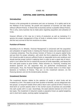 UNIT- VI
CAPITAL AND CAPITAL BUDGETING
Introduction
Finance is the prerequisite to commence and vary on business. It is rightly said to be
the lifeblood of the business. No growth and expansion of business can take place
without sufficient finance. It shows that no business activity is possible without finance.
This is why; every business has to make plans regarding acquisition and utilization of
funds.
However efficient a firm may be in terms of production as well as marketing if it
ignores the proper management of flow of funds it certainly lands in financial crunch
and the very survival of the firm would be at a stake.
Function of finance
According to B. O. Wheeler, Financial Management is concerned with the acquisition
and utiliasation of capital funds in meeting the financial needs and overall objectives of
a business enterprise. Thus the primary function of finance is to acquire capital funds
and put them for proper utilization, with which the firm’s objectives are fulfilled. The
firm should be able to procure sufficient funds on reasonable terms and conditions and
should exercise proper control in applying them in order to earn a good rate of return,
which in turn allows the firm to reward the sources of funds reasonably, and leaves the
firm with good surplus to grow further. These activities viz. financing, investing and
dividend payment are not sequential they are performed simultaneously and
continuously. Thus, the Financial Management can be broken down in to three major
decisions or functions of finance. They are: (i) the investment decision, (ii) the
financing decision and (iii) the dividend policy decision.
Investment Decision
The investment decision relates to the selection of assets in which funds will be
invested by a firm. The assets as per their duration of benefits, can be categorized into
two groups: (i) long-term assets which yield a return over a period of time in future (ii)
short-term or current assents which in the normal course of business are convertible
into cash usually with in a year. Accordingly, the asset selection decision of a firm is of
two types. The investment in long-term assets is popularly known as capital budgeting
and in short-term assets, working capital management.
MANAGERIAL ECONOMICS AND FINANCIAL ANALYSIS
118
 