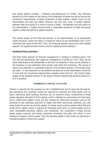 and equity capital (variable – dividend securities/source of funds). The financing
decision of a firm relates to the choice of the proportion of these sources to finance the
investment requirements. A higher proportion of debt implies a higher return to the
shareholders and also the higher financial risk and vice versa. A proper balance
between debt and equity is a must to ensure a trade – off between risk and return to
the shareholders. A capital structure with a reasonable proportion of debt and equity
capital is called the optimum capital structure.
The second aspect of the financing decision is the determination of an appropriate
capital structure, which will result, is maximum return to the shareholders and in turn
maximizes the worth of the firm. Thus, the financing decision covers two inter-related
aspects: (a) capital structure theory, and (b) capital structure decision.
Dividend Policy decision
The third major decision of financial management is relating to dividend policy. The
firm has two alternatives with regard to management of profits of a firm. They can be
either distributed to the shareholder in the form of dividends or they can be retained in
the business or even distribute some portion and retain the remaining. The course of
action to be followed is a significant element in the dividend decision. The dividend pay
out ratio i. e. the proportion of net profits to be paid out to the shareholders should be
in tune with the investment opportunities available within the firm. The second major
aspect of the dividend decision is the study of factors determining dividend policy of a
firm in practice.
WORKING CAPITAL ANALYSIS
Finance is required for two purpose viz. for it establishment and to carry out the day-to-
day operations of a business. Funds are required to purchase the fixed assets such as
plant, machinery, land, building, furniture, etc, on long-term basis. Investments in these
assets represent that part of firm’s capital, which is blocked on a permanent of fixed basis
and is called fixed capital. Funds are also needed for short-term purposes such as the
purchase of raw materials, payment of wages and other day-to-day expenses, etc. and
these funds are known as working capital. In simple words working capital refers that part
of the firm’s capital, which is required for financing short term or current assets such as
cash, marketable securities, debtors and inventories. The investment in these current
assets keeps revolving and being constantly converted into cash and which in turn
financed to acquire current assets. Thus the working capital is also known as revolving or
circulating capital or short-term capital.
MANAGERIAL ECONOMICS AND FINANCIAL ANALYSIS
120
 