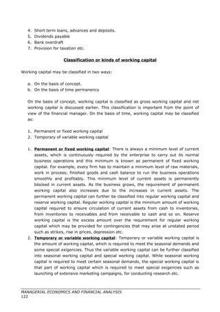 4. Short term loans, advances and deposits.
5. Dividends payable
6. Bank overdraft
7. Provision for taxation etc.
Classification or kinds of working capital
Working capital may be classified in two ways:
a. On the basis of concept.
b. On the basis of time permanency
On the basis of concept, working capital is classified as gross working capital and net
working capital is discussed earlier. This classification is important from the point of
view of the financial manager. On the basis of time, working capital may be classified
as:
1. Permanent or fixed working capital
2. Temporary of variable working capital
1. Permanent or fixed working capital: There is always a minimum level of current
assets, which is continuously required by the enterprise to carry out its normal
business operations and this minimum is known as permanent of fixed working
capital. For example, every firm has to maintain a minimum level of raw materials,
work in process; finished goods and cash balance to run the business operations
smoothly and profitably. This minimum level of current assets is permanently
blocked in current assets. As the business grows, the requirement of permanent
working capital also increases due to the increases in current assets. The
permanent working capital can further be classified into regular working capital and
reserve working capital. Regular working capital is the minimum amount of working
capital required to ensure circulation of current assets from cash to inventories,
from inventories to receivables and from receivable to cash and so on. Reserve
working capital is the excess amount over the requirement for regular working
capital which may be provided for contingencies that may arise at unstated period
such as strikes, rise in prices, depression etc.
2. Temporary or variable working capital: Temporary or variable working capital is
the amount of working capital, which is required to meet the seasonal demands and
some special exigencies. Thus the variable working capital can be further classified
into seasonal working capital and special working capital. While seasonal working
capital is required to meet certain seasonal demands, the special working capital is
that part of working capital which is required to meet special exigencies such as
launching of extensive marketing campaigns, for conducting research etc.
MANAGERIAL ECONOMICS AND FINANCIAL ANALYSIS
122
 