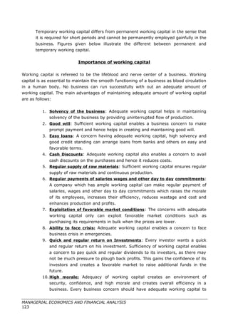 Temporary working capital differs from permanent working capital in the sense that
it is required for short periods and cannot be permanently employed gainfully in the
business. Figures given below illustrate the different between permanent and
temporary working capital.
Importance of working capital
Working capital is refereed to be the lifeblood and nerve center of a business. Working
capital is as essential to maintain the smooth functioning of a business as blood circulation
in a human body. No business can run successfully with out an adequate amount of
working capital. The main advantages of maintaining adequate amount of working capital
are as follows:
1. Solvency of the business: Adequate working capital helps in maintaining
solvency of the business by providing uninterrupted flow of production.
2. Good will: Sufficient working capital enables a business concern to make
prompt payment and hence helps in creating and maintaining good will.
3. Easy loans: A concern having adequate working capital, high solvency and
good credit standing can arrange loans from banks and others on easy and
favorable terms.
4. Cash Discounts: Adequate working capital also enables a concern to avail
cash discounts on the purchases and hence it reduces costs.
5. Regular supply of raw materials: Sufficient working capital ensures regular
supply of raw materials and continuous production.
6. Regular payments of salaries wages and other day to day commitments:
A company which has ample working capital can make regular payment of
salaries, wages and other day to day commitments which raises the morale
of its employees, increases their efficiency, reduces wastage and cost and
enhances production and profits.
7. Exploitation of favorable market conditions: The concerns with adequate
working capital only can exploit favorable market conditions such as
purchasing its requirements in bulk when the prices are lower.
8. Ability to face crisis: Adequate working capital enables a concern to face
business crisis in emergencies.
9. Quick and regular return on Investments: Every investor wants a quick
and regular return on his investment. Sufficiency of working capital enables
a concern to pay quick and regular dividends to its investors, as there may
not be much pressure to plough back profits. This gains the confidence of its
investors and creates a favorable market to raise additional funds in the
future.
10. High morale: Adequacy of working capital creates an environment of
security, confidence, and high morale and creates overall efficiency in a
business. Every business concern should have adequate working capital to
MANAGERIAL ECONOMICS AND FINANCIAL ANALYSIS
123
 