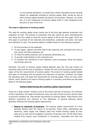 run its business operations. It should have neither redundant excess working
capital nor inadequate shortage of working capital. Both, excess as well as
short working capital positions are bad for any business. However, out of the
two, it is the inadequacy of working capital which is more dangerous from
the point of view of the firm.
The need or objectives of working capital
The need for working capital arises mainly due to the time gap between production and
realization of cash. The process of production and sale cannot be done instantaneously
and hence the firm needs to hold the current assets to fill-up the time gaps. There are
time gaps in purchase of raw materials and production; production and sales: and sales
and realization of cash. The working capital is needed mainly for the following purposes:
1. For the purchase of raw materials.
2. To pay wages, salaries and other day-to-day expenses and overhead cost such as
fuel, power and office expenses, etc.
3. To meet the selling expenses such as packing, advertising, etc.
4. To provide credit facilities to the customers and
5. To maintain the inventories of raw materials, work-in-progress, stores and spares
and finishes stock etc.
Generally, the level of working capital needed depends upon the time gap (known as
operating cycle) and the size of operations. Greater the size of the business unit generally,
larger will be the requirements of working capital. The amount of working capital needed
also goes on increasing with the growth and expansion of business. Similarly, the larger
the operating cycle, the larger the requirement for working capital. There are many other
factors, which influence the need of working capital in a business, and these are discussed
below in the following pages.
Factors determining the working capital requirements
There are a large number of factors such as the nature and size of business, the character
of their operations, the length of production cycle, the rate of stock turnover and the state
of economic situation etc. that decode requirement of working capital. These factors have
different importance and influence on firm differently. In general following factors
generally influence the working capital requirements.
1. Nature or character of business: The working capital requirements of a firm
basically depend upon the nature of its business. Public utility undertakings like
electricity, water supply and railways need very limited working capital as their
sales are on cash and are engaged in provision of services only. On the other hand,
trading firms require more investment in inventories, receivables and cash and
MANAGERIAL ECONOMICS AND FINANCIAL ANALYSIS
124
 