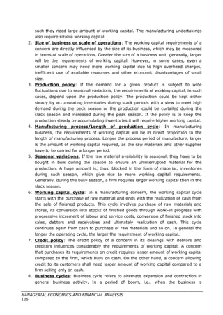 such they need large amount of working capital. The manufacturing undertakings
also require sizable working capital.
2. Size of business or scale of operations: The working capital requirements of a
concern are directly influenced by the size of its business, which may be measured
in terms of scale of operations. Greater the size of a business unit, generally, larger
will be the requirements of working capital. However, in some cases, even a
smaller concern may need more working capital due to high overhead charges,
inefficient use of available resources and other economic disadvantages of small
size.
3. Production policy: If the demand for a given product is subject to wide
fluctuations due to seasonal variations, the requirements of working capital, in such
cases, depend upon the production policy. The production could be kept either
steady by accumulating inventories during stack periods with a view to meet high
demand during the peck season or the production could be curtailed during the
slack season and increased during the peak season. If the policy is to keep the
production steady by accumulating inventories it will require higher working capital.
4. Manufacturing process/Length of production cycle: In manufacturing
business, the requirements of working capital will be in direct proportion to the
length of manufacturing process. Longer the process period of manufacture, larger
is the amount of working capital required, as the raw materials and other supplies
have to be carried for a longer period.
5. Seasonal variations: If the raw material availability is seasonal, they have to be
bought in bulk during the season to ensure an uninterrupted material for the
production. A huge amount is, thus, blocked in the form of material, inventories
during such season, which give rise to more working capital requirements.
Generally, during the busy season, a firm requires larger working capital then in the
slack season.
6. Working capital cycle: In a manufacturing concern, the working capital cycle
starts with the purchase of raw material and ends with the realization of cash from
the sale of finished products. This cycle involves purchase of raw materials and
stores, its conversion into stocks of finished goods through work–in progress with
progressive increment of labour and service costs, conversion of finished stock into
sales, debtors and receivables and ultimately realization of cash. This cycle
continues again from cash to purchase of raw materials and so on. In general the
longer the operating cycle, the larger the requirement of working capital.
7. Credit policy: The credit policy of a concern in its dealings with debtors and
creditors influences considerably the requirements of working capital. A concern
that purchases its requirements on credit requires lesser amount of working capital
compared to the firm, which buys on cash. On the other hand, a concern allowing
credit to its customers shall need larger amount of working capital compared to a
firm selling only on cash.
8. Business cycles: Business cycle refers to alternate expansion and contraction in
general business activity. In a period of boom, i.e., when the business is
MANAGERIAL ECONOMICS AND FINANCIAL ANALYSIS
125
 