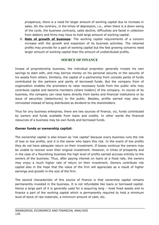 prosperous, there is a need for larger amount of working capital due to increase in
sales. On the contrary, in the times of depression, i.e., when there is a down swing
of the cycle, the business contracts, sales decline, difficulties are faced in collection
from debtors and firms may have to hold large amount of working capital.
9. Rate of growth of business: The working capital requirements of a concern
increase with the growth and expansion of its business activities. The retained
profits may provide for a part of working capital but the fast growing concerns need
larger amount of working capital than the amount of undistributed profits.
SOURCE OF FINANCE
Incase of proprietorship business, the individual proprietor generally invests his own
savings to start with, and may borrow money on his personal security or the security of
his assets from others. Similarly, the capital of a partnership from consists partly of funds
contributed by the partners and partly of borrowed funds. But the company from of
organization enables the promoters to raise necessary funds from the public who may
contribute capital and become members (share holders) of the company. In course of its
business, the company can raise loans directly from banks and financial institutions or by
issue of securities (debentures) to the public. Besides, profits earned may also be
reinvested instead of being distributed as dividend to the shareholders.
Thus for any business enterprise, there are two sources of finance, viz, funds contributed
by owners and funds available from loans and credits. In other words the financial
resources of a business may be own funds and borrowed funds.
Owner funds or ownership capital:
The ownership capital is also known as ‘risk capital’ because every business runs the risk
of loss or low profits, and it is the owner who bears this risk. In the event of low profits
they do not have adequate return on their investment. If losses continue the owners may
be unable to recover even their original investment. However, in times of prosperity and
in the case of a flourishing business the high level of profits earned accrues entirely to the
owners of the business. Thus, after paying interest on loans at a fixed rate, the owners
may enjoy a much higher rate of return on their investment. Owners contribute risk
capital also in the hope that the value of the firm will appreciate as a result of higher
earnings and growth in the size of the firm.
The second characteristic of this source of finance is that ownership capital remains
permanently invested in the business. It is not refundable like loans or borrowed capital.
Hence a large part of it is generally used for a acquiring long – lived fixed assets and to
finance a part of the working capital which is permanently required to hold a minimum
level of stock of raw materials, a minimum amount of cash, etc.
MANAGERIAL ECONOMICS AND FINANCIAL ANALYSIS
126
 
