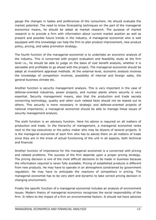 gauge the changes in tastes and preferences of the consumers. He should evaluate the
market potential. The need to know forecasting techniques on the part of the managerial
economics means, he should be adept at market research. The purpose of market
research is to provide a firm with information about current market position as well as
present and possible future trends in the industry. A managerial economist who is well
equipped with this knowledge can help the firm to plan product improvement, new product
policy, pricing, and sales promotion strategy.
The fourth function of the managerial economist is to undertake an economic analysis of
the industry. This is concerned with project evaluation and feasibility study at the firm
level i.e., he should be able to judge on the basis of cost benefit analysis, whether it is
advisable and profitable to go ahead with the project. The managerial economist should be
adept at investment appraisal methods. At the external level, economic analysis involves
the knowledge of competition involved, possibility of internal and foreign sales, the
general business climate etc.
Another function is security management analysis. This is very important in the case of
defense-oriented industries, power projects, and nuclear plants where security is very
essential. Security management means, also that the production and trade secrets
concerning technology, quality and other such related facts should not be leaked out to
others. This security is more necessary in strategic and defense-oriented projects of
national importance; a managerial economist should be able to manage these issues of
security management analysis.
The sixth function is an advisory function. Here his advice is required on all matters of
production and trade. In the hierarchy of management, a managerial economist ranks
next to the top executives or the policy maker who may be doyens of several projects. It
is the managerial economist of each firm who has to advise them on all matters of trade
since they are in the know of actual functioning of the unit in all aspects, both technical
and financial.
Another function of importance for the managerial economist is a concerned with pricing
and related problems. The success of the firm depends upon a proper pricing strategy.
The pricing decision is one of the most difficult decisions to be made in business because
the information required is never fully available. Pricing of established products is different
from new products. He may have to operate in an atmosphere constrained by government
regulation. He may have to anticipate the reactions of competitors in pricing. The
managerial economist has to be very alert and dynamic to take correct pricing decision in
changing environment.
Finally the specific function of a managerial economist includes an analysis of environment
issues. Modern theory of managerial economics recognizes the social responsibility of the
firm. It refers to the impact of a firm on environmental factors. It should not have adverse
MANAGERIAL ECONOMICS AND FINANCIAL ANALYSIS 13
 
