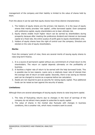 management of the company and their liability is limited to the value of shares held by
them.
From the above it can be said that equity shares have three distinct characteristics:
1. The holders of equity shares are the primary risk bearers. It is the issue of equity
shares that mainly provides ‘risk capital’, unlike borrowed capital. Even compared
with preference capital, equity shareholders are to bear ultimate risk.
2. Equity shares enable much higher return sot be earned by shareholders during
prosperity because after meeting the preference dividend and interest on borrowed
capital at a fixed rate, the entire surplus of profit goes to equity shareholders only.
3. Holders of equity shares have the right of control over the company. Directors are
elected on the vote of equity shareholders.
Merits:
From the company’ point of view; there are several merits of issuing equity shares to
raise long-term finance.
1. It is a source of permanent capital without any commitment of a fixed return to the
shareholders. The return on capital depends ultimately on the profitability of
business.
2. It facilities a higher rate of return to be earned with the help borrowed funds. This
is possible due to two reasons. Loans carry a relatively lower rate of interest than
the average rate of return on total capital. Secondly, there is tax saving as interest
paid can be charged to income as a expense before tax calculation.
3. Assets are not required to give as security for raising equity capital. Thus additional
funds can be raised as loan against the security of assets.
Limitations:
Although there are several advantages of issuing equity shares to raise long-term capital.
1. The risks of fluctuating returns due to changes in the level of earnings of the
company do not attract many people to subscribe to equity capital.
2. The value of shares in the market also fluctuate with changes in business
conditions, this is another risk, which many investors want to avoid.
MANAGERIAL ECONOMICS AND FINANCIAL ANALYSIS
131
 