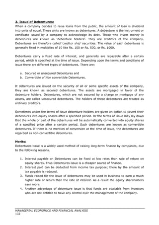 2. Issue of Debentures:
When a company decides to raise loans from the public, the amount of loan is dividend
into units of equal. These units are known as debentures. A debenture is the instrument or
certificate issued by a company to acknowledge its debt. Those who invest money in
debentures are known as ‘debenture holders’. They are creditors of the company.
Debentures are therefore called ‘creditor ship’ securities. The value of each debentures is
generally fixed in multiplies of 10 like Rs. 100 or Rs. 500, or Rs. 1000.
Debentures carry a fixed rate of interest, and generally are repayable after a certain
period, which is specified at the time of issue. Depending upon the terms and conditions of
issue there are different types of debentures. There are:
a. Secured or unsecured Debentures and
b. Convertible of Non convertible Debentures.
It debentures are issued on the security of all or some specific assets of the company,
they are known as secured debentures. The assets are mortgaged in favor of the
debenture holders. Debentures, which are not secured by a charge or mortgage of any
assets, are called unsecured debentures. The holders of these debentures are treated as
ordinary creditors.
Sometimes under the terms of issue debenture holders are given an option to covert their
debentures into equity shares after a specified period. Or the terms of issue may lay down
that the whole or part of the debentures will be automatically converted into equity shares
of a specified price after a certain period. Such debentures are known as convertible
debentures. If there is no mention of conversion at the time of issue, the debentures are
regarded as non-convertible debentures.
Merits:
Debentures issue is a widely used method of raising long-term finance by companies, due
to the following reasons.
1. Interest payable on Debentures can be fixed at low rates than rate of return on
equity shares. Thus Debentures issue is a cheaper source of finance.
2. Interest paid can be deducted from income tax purpose; there by the amount of
tax payable is reduced.
3. Funds raised for the issue of debentures may be used in business to earn a much
higher rate of return then the rate of interest. As a result the equity shareholders
earn more.
4. Another advantage of debenture issue is that funds are available from investors
who are not entitled to have any control over the management of the company.
MANAGERIAL ECONOMICS AND FINANCIAL ANALYSIS
132
 