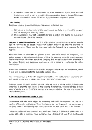 5. Companies often find it convenient to raise debenture capital from financial
institutions, which prefer to invest in debentures rather than in shares. This is due
to the assurance of a fixed return and repayment after a specified period.
Limitations:
Debenture issue as a source of finance has certain limitations too.
1. It involves a fixed commitment to pay interest regularly even when the company
has low earnings or incurring losses.
2. Debentures issue may not be possible beyond a certain limit due to the inadequacy
of assets to be offered as security.
Methods of Issuing Securities: The firm after deciding the amount to be raised and the
type of securities to be issued, must adopt suitable methods to offer the securities to
potential investors. There are for common methods followed by companies for the
purpose.
When securities are offered to the general public a document known as Prospectus, or a
notice, circular or advertisement is issued inviting the public to subscribe to the securities
offered thereby all particulars about the company and the securities offered are made to
the public. Brokers are appointed and one or more banks are authorized to collect
subscription.
Some times the entire issue is subscribed by an organization known as Issue House, which
in turn sells the securities to the public at a suitable time.
The company may negotiate with large investors of financial institutions who agree to take
over the securities. This is known as ‘Private Placement’ of securities.
When an exiting company decides to raise funds by issue of equity shares, it is required
under law to offer the new shares to the existing shareholders. This is described as right
issue of equity shares. But if the existing shareholders decline, the new shares can be
offered to the public.
3. Loans from financial Institutions:
Government with the main object of promoting industrial development has set up a
number of financial institutions. These institutions play an important role as sources of
company finance. Besides they also assist companies to raise funds from other sources.
These institutions provide medium and long-term finance to industrial enterprises at a
reason able rate of interest. Thus companies may obtain direct loan from the financial
MANAGERIAL ECONOMICS AND FINANCIAL ANALYSIS
133
 