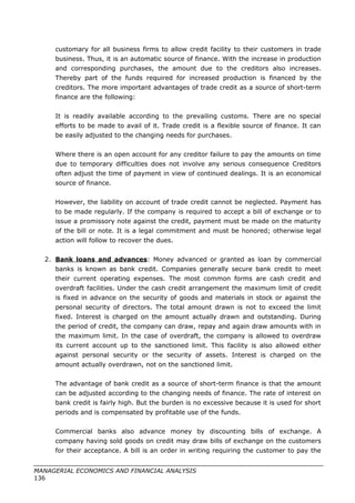 customary for all business firms to allow credit facility to their customers in trade
business. Thus, it is an automatic source of finance. With the increase in production
and corresponding purchases, the amount due to the creditors also increases.
Thereby part of the funds required for increased production is financed by the
creditors. The more important advantages of trade credit as a source of short-term
finance are the following:
It is readily available according to the prevailing customs. There are no special
efforts to be made to avail of it. Trade credit is a flexible source of finance. It can
be easily adjusted to the changing needs for purchases.
Where there is an open account for any creditor failure to pay the amounts on time
due to temporary difficulties does not involve any serious consequence Creditors
often adjust the time of payment in view of continued dealings. It is an economical
source of finance.
However, the liability on account of trade credit cannot be neglected. Payment has
to be made regularly. If the company is required to accept a bill of exchange or to
issue a promissory note against the credit, payment must be made on the maturity
of the bill or note. It is a legal commitment and must be honored; otherwise legal
action will follow to recover the dues.
2. Bank loans and advances: Money advanced or granted as loan by commercial
banks is known as bank credit. Companies generally secure bank credit to meet
their current operating expenses. The most common forms are cash credit and
overdraft facilities. Under the cash credit arrangement the maximum limit of credit
is fixed in advance on the security of goods and materials in stock or against the
personal security of directors. The total amount drawn is not to exceed the limit
fixed. Interest is charged on the amount actually drawn and outstanding. During
the period of credit, the company can draw, repay and again draw amounts with in
the maximum limit. In the case of overdraft, the company is allowed to overdraw
its current account up to the sanctioned limit. This facility is also allowed either
against personal security or the security of assets. Interest is charged on the
amount actually overdrawn, not on the sanctioned limit.
The advantage of bank credit as a source of short-term finance is that the amount
can be adjusted according to the changing needs of finance. The rate of interest on
bank credit is fairly high. But the burden is no excessive because it is used for short
periods and is compensated by profitable use of the funds.
Commercial banks also advance money by discounting bills of exchange. A
company having sold goods on credit may draw bills of exchange on the customers
for their acceptance. A bill is an order in writing requiring the customer to pay the
MANAGERIAL ECONOMICS AND FINANCIAL ANALYSIS
136
 