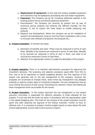 a. Replacement of equipment: In this case the existing outdated equipment
and machinery may be replaced by purchasing new and modern equipment.
b. Expansion: The Company can go for increasing additional capacity in the
existing product line by purchasing additional equipment.
c. Diversification: The Company can diversify its product line by way of
producing various products and entering into different markets. For this
purpose, It has to acquire the fixed assets to enable producing new
products.
d. Research and Development: Where the company can go for installation of
research and development suing by incurring heavy expenditure with a view
to innovate new methods of production new products etc.,
2. Project evaluation: In involves two steps.
a. Estimation of benefits and costs: These must be measured in terms of cash
flows. Benefits to be received are measured in terms of cash flows. Benefits
to be received are measured in terms of cash in flows, and costs to be
incurred are measured in terms of cash flows.
b. Selection of an appropriate criterion to judge the desirability of the project.
3. Project selection: There is no standard administrative procedure for approving the
investment decisions. The screening and selection procedure would differ from firm to
firm. Due to lot of importance of capital budgeting decision, the final approval of the
project may generally rest on the top management of the company. However the
proposals are scrutinized at multiple levels. Some times top management may delegate
authority to approve certain types of investment proposals. The top management may do
so by limiting the amount of cash out lay. Prescribing the selection criteria and holding the
lower management levels accountable for the results.
4. Project Execution: In the project execution the top management or the project
execution committee is responsible for effective utilization of funds allocated for the
projects. It must see that the funds are spent in accordance with the appropriation made
in the capital budgeting plan. The funds for the purpose of the project execution must be
spent only after obtaining the approval of the finance controller. Further to have an
effective cont. It is necessary to prepare monthly budget reports to show clearly the total
amount appropriated, amount spent and to amount unspent.
MANAGERIAL ECONOMICS AND FINANCIAL ANALYSIS
138
 