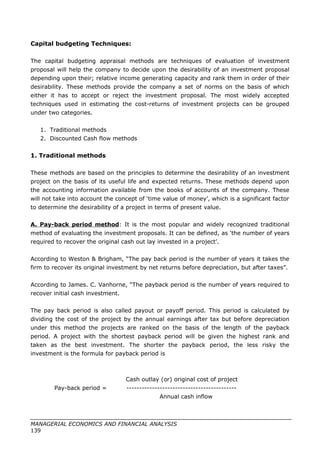 Capital budgeting Techniques:
The capital budgeting appraisal methods are techniques of evaluation of investment
proposal will help the company to decide upon the desirability of an investment proposal
depending upon their; relative income generating capacity and rank them in order of their
desirability. These methods provide the company a set of norms on the basis of which
either it has to accept or reject the investment proposal. The most widely accepted
techniques used in estimating the cost-returns of investment projects can be grouped
under two categories.
1. Traditional methods
2. Discounted Cash flow methods
1. Traditional methods
These methods are based on the principles to determine the desirability of an investment
project on the basis of its useful life and expected returns. These methods depend upon
the accounting information available from the books of accounts of the company. These
will not take into account the concept of ‘time value of money’, which is a significant factor
to determine the desirability of a project in terms of present value.
A. Pay-back period method: It is the most popular and widely recognized traditional
method of evaluating the investment proposals. It can be defined, as ‘the number of years
required to recover the original cash out lay invested in a project’.
According to Weston & Brigham, “The pay back period is the number of years it takes the
firm to recover its original investment by net returns before depreciation, but after taxes”.
According to James. C. Vanhorne, “The payback period is the number of years required to
recover initial cash investment.
The pay back period is also called payout or payoff period. This period is calculated by
dividing the cost of the project by the annual earnings after tax but before depreciation
under this method the projects are ranked on the basis of the length of the payback
period. A project with the shortest payback period will be given the highest rank and
taken as the best investment. The shorter the payback period, the less risky the
investment is the formula for payback period is
Cash outlay (or) original cost of project
Pay-back period = -------------------------------------------
Annual cash inflow
MANAGERIAL ECONOMICS AND FINANCIAL ANALYSIS
139
 