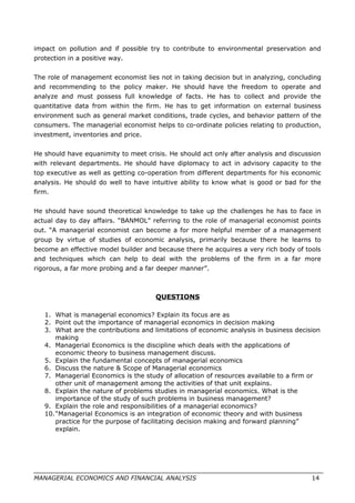 impact on pollution and if possible try to contribute to environmental preservation and
protection in a positive way.
The role of management economist lies not in taking decision but in analyzing, concluding
and recommending to the policy maker. He should have the freedom to operate and
analyze and must possess full knowledge of facts. He has to collect and provide the
quantitative data from within the firm. He has to get information on external business
environment such as general market conditions, trade cycles, and behavior pattern of the
consumers. The managerial economist helps to co-ordinate policies relating to production,
investment, inventories and price.
He should have equanimity to meet crisis. He should act only after analysis and discussion
with relevant departments. He should have diplomacy to act in advisory capacity to the
top executive as well as getting co-operation from different departments for his economic
analysis. He should do well to have intuitive ability to know what is good or bad for the
firm.
He should have sound theoretical knowledge to take up the challenges he has to face in
actual day to day affairs. “BANMOL” referring to the role of managerial economist points
out. “A managerial economist can become a for more helpful member of a management
group by virtue of studies of economic analysis, primarily because there he learns to
become an effective model builder and because there he acquires a very rich body of tools
and techniques which can help to deal with the problems of the firm in a far more
rigorous, a far more probing and a far deeper manner”.
QUESTIONS
1. What is managerial economics? Explain its focus are as
2. Point out the importance of managerial economics in decision making
3. What are the contributions and limitations of economic analysis in business decision
making
4. Managerial Economics is the discipline which deals with the applications of
economic theory to business management discuss.
5. Explain the fundamental concepts of managerial economics
6. Discuss the nature & Scope of Managerial economics
7. Managerial Economics is the study of allocation of resources available to a firm or
other unit of management among the activities of that unit explains.
8. Explain the nature of problems studies in managerial economics. What is the
importance of the study of such problems in business management?
9. Explain the role and responsibilities of a managerial economics?
10.“Managerial Economics is an integration of economic theory and with business
practice for the purpose of facilitating decision making and forward planning”
explain.
MANAGERIAL ECONOMICS AND FINANCIAL ANALYSIS 14
 