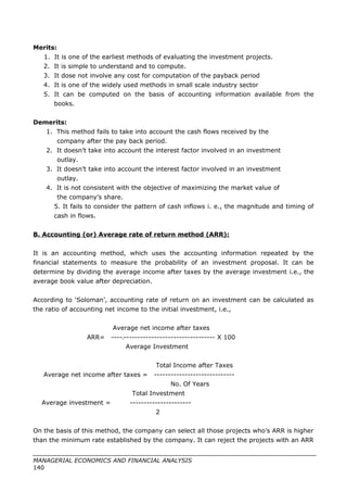 Merits:
1. It is one of the earliest methods of evaluating the investment projects.
2. It is simple to understand and to compute.
3. It dose not involve any cost for computation of the payback period
4. It is one of the widely used methods in small scale industry sector
5. It can be computed on the basis of accounting information available from the
books.
Demerits:
1. This method fails to take into account the cash flows received by the
company after the pay back period.
2. It doesn’t take into account the interest factor involved in an investment
outlay.
3. It doesn’t take into account the interest factor involved in an investment
outlay.
4. It is not consistent with the objective of maximizing the market value of
the company’s share.
5. It fails to consider the pattern of cash inflows i. e., the magnitude and timing of
cash in flows.
B. Accounting (or) Average rate of return method (ARR):
It is an accounting method, which uses the accounting information repeated by the
financial statements to measure the probability of an investment proposal. It can be
determine by dividing the average income after taxes by the average investment i.e., the
average book value after depreciation.
According to ‘Soloman’, accounting rate of return on an investment can be calculated as
the ratio of accounting net income to the initial investment, i.e.,
Average net income after taxes
ARR= ----]--------------------------------- X 100
Average Investment
Total Income after Taxes
Average net income after taxes = -----------------------------
No. Of Years
Total Investment
Average investment = ----------------------
2
On the basis of this method, the company can select all those projects who’s ARR is higher
than the minimum rate established by the company. It can reject the projects with an ARR
MANAGERIAL ECONOMICS AND FINANCIAL ANALYSIS
140
 