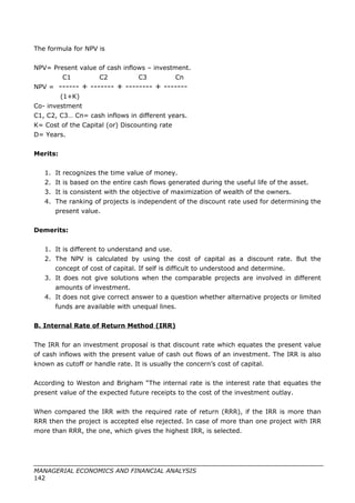 The formula for NPV is
NPV= Present value of cash inflows – investment.
C1 C2 C3 Cn
NPV = ------ + ------- + -------- + -------
(1+K)
Co- investment
C1, C2, C3… Cn= cash inflows in different years.
K= Cost of the Capital (or) Discounting rate
D= Years.
Merits:
1. It recognizes the time value of money.
2. It is based on the entire cash flows generated during the useful life of the asset.
3. It is consistent with the objective of maximization of wealth of the owners.
4. The ranking of projects is independent of the discount rate used for determining the
present value.
Demerits:
1. It is different to understand and use.
2. The NPV is calculated by using the cost of capital as a discount rate. But the
concept of cost of capital. If self is difficult to understood and determine.
3. It does not give solutions when the comparable projects are involved in different
amounts of investment.
4. It does not give correct answer to a question whether alternative projects or limited
funds are available with unequal lines.
B. Internal Rate of Return Method (IRR)
The IRR for an investment proposal is that discount rate which equates the present value
of cash inflows with the present value of cash out flows of an investment. The IRR is also
known as cutoff or handle rate. It is usually the concern’s cost of capital.
According to Weston and Brigham “The internal rate is the interest rate that equates the
present value of the expected future receipts to the cost of the investment outlay.
When compared the IRR with the required rate of return (RRR), if the IRR is more than
RRR then the project is accepted else rejected. In case of more than one project with IRR
more than RRR, the one, which gives the highest IRR, is selected.
MANAGERIAL ECONOMICS AND FINANCIAL ANALYSIS
142
 