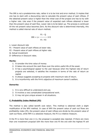 The IRR is not a predetermine rate, rather it is to be trial and error method. It implies that
one has to start with a discounting rate to calculate the present value of cash inflows. If
the obtained present value is higher than the initial cost of the project one has to try with
a higher rate. Like wise if the present value of expected cash inflows obtained is lower
than the present value of cash flow. Lower rate is to be taken up. The process is continued
till the net present value becomes Zero. As this discount rate is determined internally, this
method is called internal rate of return method.
P1 - Q
IRR = L+ --------- X D
P1 –P2
L- Lower discount rate
P1 - Present value of cash inflows at lower rate.
P2 - Present value of cash inflows at higher rate.
Q- Actual investment
D- Difference in Discount rates.
Merits:
1. It consider the time value of money
2. It takes into account the cash flows over the entire useful life of the asset.
3. It has a psychological appear to the user because when the highest rate of return
projects are selected, it satisfies the investors in terms of the rate of return an
capital
4. It always suggests accepting to projects with maximum rate of return.
5. It is inconformity with the firm’s objective of maximum owner’s welfare.
Demerits:
1. It is very difficult to understand and use.
2. It involves a very complicated computational work.
3. It may not give unique answer in all situations.
C. Probability Index Method (PI)
The method is also called benefit cost ration. This method is obtained cloth a slight
modification of the NPV method. In case of NPV the present value of cash out flows are
profitability index (PI), the present value of cash inflows are divide by the present value of
cash out flows, while NPV is a absolute measure, the PI is a relative measure.
It the PI is more than one (>1), the proposal is accepted else rejected. If there are more
than one investment proposal with the more than one PI the one with the highest PI will
MANAGERIAL ECONOMICS AND FINANCIAL ANALYSIS
143
 