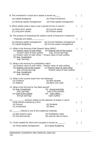 8. The investment in short-term assets is known as____ ( )
(a) Capital Budgeting (b) Fixed Investment
(c) Working capital management (d) Fixed capital management
9. Which assets yield a return over a period of time in future? ( )
(a) Short-term assets (b) Current assets
(c) Long-term assets (d) Fictious assets
10. The process of evaluating the relative worth of long-term investment
Proposals are called___________. ( )
(a) Working capital management (b) Current liabilities management
(c) Capital Budgeting (d) Current assets management
11. What is the formula of Net Present Value (NPV)? ( )
(a) Present value of cash inflow (b) Original cost of the project
Present value of cash outflow Avg. annual earnings
(c) Present value of cash inflow – Present value of cash outflow
(d) Avg. Investment
Avg. earnings
12. What is the formula for profitability index? ( )
(a) Present value of cash inflow – Present value of cash outflow
(b) Original cost of the project (c) Present value of cash inflow
Avg. annual earnings Present value of cash outflow
(d) Avg. Investment
Avg. earnings
13. What is the current asset from the following? ( )
(a) Creditors (b) Bills payable
(c) Debtors (d) Bank over draft
14. What is the formula for Pay Back period? ( )
(a) Avg. Investment (b) Annual earnings
Avg. earnings Cost of the product
(c) Cost of the project (d) Cash inflow
Annual earnings Cash outflow
15. __________ decision relates to the selection of assets in which
funds will be invested by a firm. ( )
(a) Finance (b) Dividend
(c) Investment (d) None
16. ______ method is one of the traditional methods. ( )
(a) Net present value (b) Profitability index
(c) Pay back period (d) internal rate of return
17. Funds needed for short-term purpose is known as ______. ( )
(a) Fixed capital management (b) Capital Budgeting
MANAGERIAL ECONOMICS AND FINANCIAL ANALYSIS
146
 