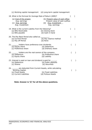 (c) Working capital management (d) Long-term capital management
18. What is the formula for Average Rate of Return (ARR)? ( )
(a) Cost of the project (b) Present value of cash inflow
Avg. earnings Present value of cash outflow
(c) Avg. earnings (d) Avg. investment
Avg. investment Avg. earnings
19. What is the current Liability from the following? ( )
(a) Bills Receivable (b) Closing stock
(c) Bills payable (d) Cash in hand
20. The Pay Back Period also called as ________. ( )
(a) Current Period (b) Pay reserve method
(c) Pay off Period (d) None
21. ______ holders have preference over dividends. ( )
(a) Equity share (b) Debenture
(c) Preference share (d) Ordinary share
22. ______ holders are the real owners of the company. ( )
(a) Debenture (b) Preference share
(c) Equity share (d) Liability
23. Interest is paid on loan and dividend is paid for _____. ( )
(a) Debenture (b) Public deposits
(c) Shares (d) Securities
24. ______ are deducted from Current Assets, while calculating
Working Capital. ( )
(a) Fixed Assets (b) Fixed Liabilities
(c) Current Liabilities (d) Fictious Assets
Note: Answer is “C” for all the above questions.
MANAGERIAL ECONOMICS AND FINANCIAL ANALYSIS
147
 
