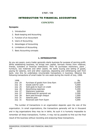 UNIT - VII
INTRODUCTION TO FINANCIAL ACCOUNTING
CONCEPTS
Synopsis:
1. Introduction
2. Book-keeping and Accounting
3. Function of an Accountant
4. Users of Accounting
5. Advantages of Accounting
6. Limitations of Accounting
7. Basic Accounting concepts
1. INTRODUCITON
As you are aware, every trader generally starts business for purpose of earning profit.
While establishing business, he brings own capital, borrows money from relatives,
friends, outsiders or financial institutions. Then he purchases machinery, plant ,
furniture, raw materials and other assets. He starts buying and selling of goods,
paying for salaries, rent and other expenses, depositing and withdrawing cash from
bank. Like this he undertakes innumerable transactions in business. Observe the
following transactions of small trader for one week during the month of July, 1998.
1998 Rs.
July 24 Purchase of goods from Sree Ram 12,000
July 25 Goods sold for cash 5,000
July 25 Sold gods to Syam on credit 8,000
July 26 Advertising expenses 5,200
July 27 Stationary expenses 600
July 27 Withdrawal for personal use 2,500
July 28 Rent paid through cheque 1,000
July 31 Salaries paid 9,000
July 31 Received cash from Syam 5,000
The number of transactions in an organization depends upon the size of the
organization. In small organizations, the transactions generally will be in thousand
and in big organizations they may be in lakhs. As such it is humanly impossible to
remember all these transactions. Further, it may not by possible to find out the final
result of the business without recording and analyzing these transactions.
MANAGERIAL ECONOMICS AND FINANCIAL ANALYSIS
148
 