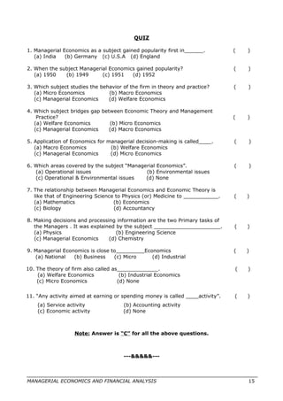 QUIZ
1. Managerial Economics as a subject gained popularity first in______. ( )
(a) India (b) Germany (c) U.S.A (d) England
2. When the subject Managerial Economics gained popularity? ( )
(a) 1950 (b) 1949 (c) 1951 (d) 1952
3. Which subject studies the behavior of the firm in theory and practice? ( )
(a) Micro Economics (b) Macro Economics
(c) Managerial Economics (d) Welfare Economics
4. Which subject bridges gap between Economic Theory and Management
Practice? ( )
(a) Welfare Economics (b) Micro Economics
(c) Managerial Economics (d) Macro Economics
5. Application of Economics for managerial decision-making is called____. ( )
(a) Macro Economics (b) Welfare Economics
(c) Managerial Economics (d) Micro Economics
6. Which areas covered by the subject “Managerial Economics”. ( )
(a) Operational issues (b) Environmental issues
(c) Operational & Environmental issues (d) None
7. The relationship between Managerial Economics and Economic Theory is
like that of Engineering Science to Physics (or) Medicine to ___________. ( )
(a) Mathematics (b) Economics
(c) Biology (d) Accountancy
8. Making decisions and processing information are the two Primary tasks of
the Managers . It was explained by the subject _____________________. ( )
(a) Physics (b) Engineering Science
(c) Managerial Economics (d) Chemistry
9. Managerial Economics is close to_________Economics ( )
(a) National (b) Business (c) Micro (d) Industrial
10. The theory of firm also called as_____________. ( )
(a) Welfare Economics (b) Industrial Economics
(c) Micro Economics (d) None
11. “Any activity aimed at earning or spending money is called ____activity”. ( )
(a) Service activity (b) Accounting activity
(c) Economic activity (d) None
Note: Answer is “C” for all the above questions.
---&&&&&---
MANAGERIAL ECONOMICS AND FINANCIAL ANALYSIS 15
 