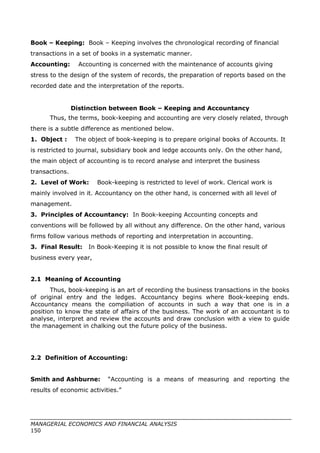 Book – Keeping: Book – Keeping involves the chronological recording of financial
transactions in a set of books in a systematic manner.
Accounting: Accounting is concerned with the maintenance of accounts giving
stress to the design of the system of records, the preparation of reports based on the
recorded date and the interpretation of the reports.
Distinction between Book – Keeping and Accountancy
Thus, the terms, book-keeping and accounting are very closely related, through
there is a subtle difference as mentioned below.
1. Object : The object of book-keeping is to prepare original books of Accounts. It
is restricted to journal, subsidiary book and ledge accounts only. On the other hand,
the main object of accounting is to record analyse and interpret the business
transactions.
2. Level of Work: Book-keeping is restricted to level of work. Clerical work is
mainly involved in it. Accountancy on the other hand, is concerned with all level of
management.
3. Principles of Accountancy: In Book-keeping Accounting concepts and
conventions will be followed by all without any difference. On the other hand, various
firms follow various methods of reporting and interpretation in accounting.
3. Final Result: In Book-Keeping it is not possible to know the final result of
business every year,
2.1 Meaning of Accounting
Thus, book-keeping is an art of recording the business transactions in the books
of original entry and the ledges. Accountancy begins where Book-keeping ends.
Accountancy means the compiliation of accounts in such a way that one is in a
position to know the state of affairs of the business. The work of an accountant is to
analyse, interpret and review the accounts and draw conclusion with a view to guide
the management in chalking out the future policy of the business.
2.2 Definition of Accounting:
Smith and Ashburne: “Accounting is a means of measuring and reporting the
results of economic activities.”
MANAGERIAL ECONOMICS AND FINANCIAL ANALYSIS
150
 