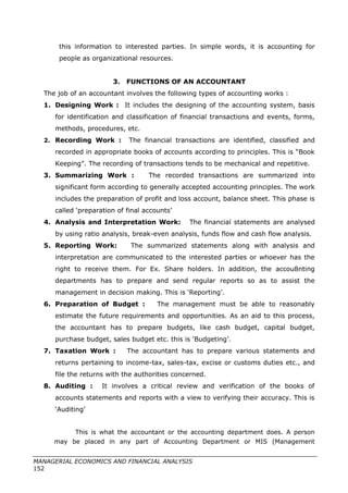 this information to interested parties. In simple words, it is accounting for
people as organizational resources.
3. FUNCTIONS OF AN ACCOUNTANT
The job of an accountant involves the following types of accounting works :
1. Designing Work : It includes the designing of the accounting system, basis
for identification and classification of financial transactions and events, forms,
methods, procedures, etc.
2. Recording Work : The financial transactions are identified, classified and
recorded in appropriate books of accounts according to principles. This is “Book
Keeping”. The recording of transactions tends to be mechanical and repetitive.
3. Summarizing Work : The recorded transactions are summarized into
significant form according to generally accepted accounting principles. The work
includes the preparation of profit and loss account, balance sheet. This phase is
called ‘preparation of final accounts’
4. Analysis and Interpretation Work: The financial statements are analysed
by using ratio analysis, break-even analysis, funds flow and cash flow analysis.
5. Reporting Work: The summarized statements along with analysis and
interpretation are communicated to the interested parties or whoever has the
right to receive them. For Ex. Share holders. In addition, the accou8nting
departments has to prepare and send regular reports so as to assist the
management in decision making. This is ‘Reporting’.
6. Preparation of Budget : The management must be able to reasonably
estimate the future requirements and opportunities. As an aid to this process,
the accountant has to prepare budgets, like cash budget, capital budget,
purchase budget, sales budget etc. this is ‘Budgeting’.
7. Taxation Work : The accountant has to prepare various statements and
returns pertaining to income-tax, sales-tax, excise or customs duties etc., and
file the returns with the authorities concerned.
8. Auditing : It involves a critical review and verification of the books of
accounts statements and reports with a view to verifying their accuracy. This is
‘Auditing’
This is what the accountant or the accounting department does. A person
may be placed in any part of Accounting Department or MIS (Management
MANAGERIAL ECONOMICS AND FINANCIAL ANALYSIS
152
 