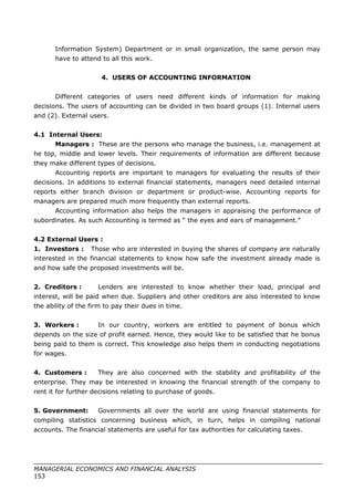 Information System) Department or in small organization, the same person may
have to attend to all this work.
4. USERS OF ACCOUNTING INFORMATION
Different categories of users need different kinds of information for making
decisions. The users of accounting can be divided in two board groups (1). Internal users
and (2). External users.
4.1 Internal Users:
Managers : These are the persons who manage the business, i.e. management at
he top, middle and lower levels. Their requirements of information are different because
they make different types of decisions.
Accounting reports are important to managers for evaluating the results of their
decisions. In additions to external financial statements, managers need detailed internal
reports either branch division or department or product-wise. Accounting reports for
managers are prepared much more frequently than external reports.
Accounting information also helps the managers in appraising the performance of
subordinates. As such Accounting is termed as “ the eyes and ears of management.”
4.2 External Users :
1. Investors : Those who are interested in buying the shares of company are naturally
interested in the financial statements to know how safe the investment already made is
and how safe the proposed investments will be.
2. Creditors : Lenders are interested to know whether their load, principal and
interest, will be paid when due. Suppliers and other creditors are also interested to know
the ability of the firm to pay their dues in time.
3. Workers : In our country, workers are entitled to payment of bonus which
depends on the size of profit earned. Hence, they would like to be satisfied that he bonus
being paid to them is correct. This knowledge also helps them in conducting negotiations
for wages.
4. Customers : They are also concerned with the stability and profitability of the
enterprise. They may be interested in knowing the financial strength of the company to
rent it for further decisions relating to purchase of goods.
5. Government: Governments all over the world are using financial statements for
compiling statistics concerning business which, in turn, helps in compiling national
accounts. The financial statements are useful for tax authorities for calculating taxes.
MANAGERIAL ECONOMICS AND FINANCIAL ANALYSIS
153
 
