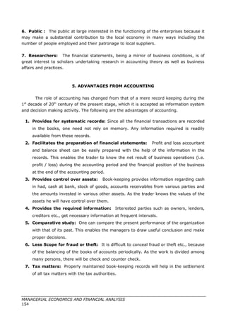 6. Public : The public at large interested in the functioning of the enterprises because it
may make a substantial contribution to the local economy in many ways including the
number of people employed and their patronage to local suppliers.
7. Researchers: The financial statements, being a mirror of business conditions, is of
great interest to scholars undertaking research in accounting theory as well as business
affairs and practices.
5. ADVANTAGES FROM ACCOUNTING
The role of accounting has changed from that of a mere record keeping during the
1st
decade of 20th
century of the present stage, which it is accepted as information system
and decision making activity. The following are the advantages of accounting.
1. Provides for systematic records: Since all the financial transactions are recorded
in the books, one need not rely on memory. Any information required is readily
available from these records.
2. Facilitates the preparation of financial statements: Profit and loss accountant
and balance sheet can be easily prepared with the help of the information in the
records. This enables the trader to know the net result of business operations (i.e.
profit / loss) during the accounting period and the financial position of the business
at the end of the accounting period.
3. Provides control over assets: Book-keeping provides information regarding cash
in had, cash at bank, stock of goods, accounts receivables from various parties and
the amounts invested in various other assets. As the trader knows the values of the
assets he will have control over them.
4. Provides the required information: Interested parties such as owners, lenders,
creditors etc., get necessary information at frequent intervals.
5. Comparative study: One can compare the present performance of the organization
with that of its past. This enables the managers to draw useful conclusion and make
proper decisions.
6. Less Scope for fraud or theft: It is difficult to conceal fraud or theft etc., because
of the balancing of the books of accounts periodically. As the work is divided among
many persons, there will be check and counter check.
7. Tax matters: Properly maintained book-keeping records will help in the settlement
of all tax matters with the tax authorities.
MANAGERIAL ECONOMICS AND FINANCIAL ANALYSIS
154
 