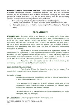Generally Accepted Accounting Principles. These principles are also referred as
standards, assumptions, concepts, conventions doctrines, etc. Thus, the accounting
concepts are the fundamental ideas or basic assumptions underlying the theory and
practice of financial accounting. They are the broad working rules for all accounting
activities developed and accepted by the accounting profession.
Basic accounting concepts may be classified into two broad categories.
1. Concept to be observed at the time of recording transactions.(Recording Stage).
2. Concept to be observed at the time of preparing the financial accounts (Reporting
Stage)
FINAL ACCOUNTS
INTRODUCTION: The main object of any Business is to make profit. Every trader
generally starts business for the purpose of earning profit. While establishing Business, he
brings his own capital, borrows money from relatives, friends, outsiders or financial
institutions, then purchases machinery, plant, furniture, raw materials and other assets.
He starts buying and selling of goods, paying for salaries, rent and other expenses,
depositing and withdrawing cash from Bank. Like this he undertakes innumerable
transactions in Business.
The number of Business transactions in an organization depends up
on the size of the organization. In small organizations the transactions generally will be in
thousands and in big organizations they may be in lacks. As such it is humanly impossible
to remember all these transactions. Further it may not be possible to find out the final
result of the Business with out recording and analyzing these transactions.
Accounting came in practice as an aid to human memory by
maintaining a systematic record of Business transactions.
BOOK KEEPING AND ACCOUNTING:
According to G.A.Lee the Accounting system has two stages. First
stage is Book keeping and the second stage is accounting.
[A]. BOOK KEEPING:
Book keeping involves the chronological recording of financial transactions in
a set of books in a systematic manner
“Book keeping is the system of recording Business transactions for the
purpose of providing reliable information to the owners and managers about
the state and prospect of the Business concepts”.
Thus Book keeping is an art of recording business transactions in the books
of original entry and the ledges.
[B]. ACCOUNTING: Accounting begins where the Bookkeeping ends
MANAGERIAL ECONOMICS AND FINANCIAL ANALYSIS
156
 