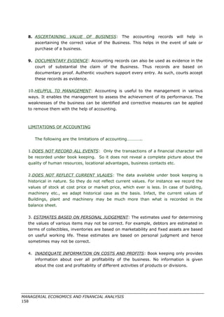 8. ASCERTAINING VALUE OF BUSINESS: The accounting records will help in
ascertaining the correct value of the Business. This helps in the event of sale or
purchase of a business.
9. DOCUMENTARY EVIDENCE: Accounting records can also be used as evidence in the
court of substantial the claim of the Business. Thus records are based on
documentary proof. Authentic vouchers support every entry. As such, courts accept
these records as evidence.
10.HELPFUL TO MANAGEMENT: Accounting is useful to the management in various
ways. It enables the management to assess the achievement of its performance. The
weaknesses of the business can be identified and corrective measures can be applied
to remove them with the help of accounting.
LIMITATIONS OF ACCOUNTING
The following are the limitations of accounting…………..
1.DOES NOT RECORD ALL EVENTS: Only the transactions of a financial character will
be recorded under book keeping. So it does not reveal a complete picture about the
quality of human resources, locational advantages, business contacts etc.
2.DOES NOT REFLECT CURRENT VLAUES: The data available under book keeping is
historical in nature. So they do not reflect current values. For instance we record the
values of stock at cost price or market price, which ever is less. In case of building,
machinery etc., we adapt historical case as the basis. Infact, the current values of
Buildings, plant and machinery may be much more than what is recorded in the
balance sheet.
3. ESTIMATES BASED ON PERSONAL JUDGEMENT: The estimates used for determining
the values of various items may not be correct. For example, debtors are estimated in
terms of collectibles, inventories are based on marketability and fixed assets are based
on useful working life. These estimates are based on personal judgment and hence
sometimes may not be correct.
4. INADEQUATE INFORMATION ON COSTS AND PROFITS: Book keeping only provides
information about over all profitability of the business. No information is given
about the cost and profitability of different activities of products or divisions.
MANAGERIAL ECONOMICS AND FINANCIAL ANALYSIS
158
 