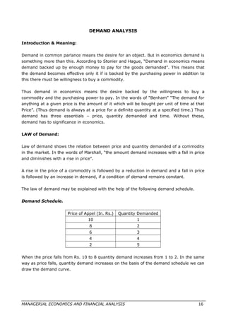 DEMAND ANALYSIS
Introduction & Meaning:
Demand in common parlance means the desire for an object. But in economics demand is
something more than this. According to Stonier and Hague, “Demand in economics means
demand backed up by enough money to pay for the goods demanded”. This means that
the demand becomes effective only it if is backed by the purchasing power in addition to
this there must be willingness to buy a commodity.
Thus demand in economics means the desire backed by the willingness to buy a
commodity and the purchasing power to pay. In the words of “Benham” “The demand for
anything at a given price is the amount of it which will be bought per unit of time at that
Price”. (Thus demand is always at a price for a definite quantity at a specified time.) Thus
demand has three essentials – price, quantity demanded and time. Without these,
demand has to significance in economics.
LAW of Demand:
Law of demand shows the relation between price and quantity demanded of a commodity
in the market. In the words of Marshall, “the amount demand increases with a fall in price
and diminishes with a rise in price”.
A rise in the price of a commodity is followed by a reduction in demand and a fall in price
is followed by an increase in demand, if a condition of demand remains constant.
The law of demand may be explained with the help of the following demand schedule.
Demand Schedule.
Price of Appel (In. Rs.) Quantity Demanded
10 1
8 2
6 3
4 4
2 5
When the price falls from Rs. 10 to 8 quantity demand increases from 1 to 2. In the same
way as price falls, quantity demand increases on the basis of the demand schedule we can
draw the demand curve.
MANAGERIAL ECONOMICS AND FINANCIAL ANALYSIS 16
 