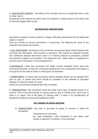8. REALISATION CONCEPT: According to this concept revenue is recognized when a sale
is made. Sale is
Considered to be made at the point when the property in goods posses to the buyer and
he becomes legally liable to pay.
ACCOUNTING CONVENTIONS
Accounting is based on some customs or usages. Naturally accountants here to adopt that
usage or custom.
They are termed as convert conventions in accounting. The following are some of the
important accounting conventions.
1.FULL DISCLOSURE: According to this convention accounting reports should disclose fully
and fairly the information. They purport to represent. They should be prepared honestly
and sufficiently disclose information which is if material interest to proprietors, present
and potential creditors and investors. The companies ACT, 1956 makes it compulsory to
provide all the information in the prescribed form.
2.MATERIALITY: Under this convention the trader records important factor about the
commercial activities. In the form of financial statements if any unimportant information is
to be given for the sake of clarity it will be given as footnotes.
3.CONSISTENCY: It means that accounting method adopted should not be changed from
year to year. It means that there should be consistent in the methods or principles
followed. Or else the results of a year
Cannot be conveniently compared with that of another.
4. CONSERVATISM: This convention warns the trader not to take unrealized income in to
account. That is why the practice of valuing stock at cost or market price, which ever is
lower is in vague. This is the policy of “playing safe”; it takes in to consideration all
prospective losses but leaves all prospective profits.
KEY WORDS IN BOOK-KEEPING
1. TRANSACTIONS: Any sale or purchase of goods of services is called the
transaction.
Transactions are two types.
[a]. cash transaction: cash transaction is one where cash
receipt or payment is involved in the exchange.
MANAGERIAL ECONOMICS AND FINANCIAL ANALYSIS
160
 