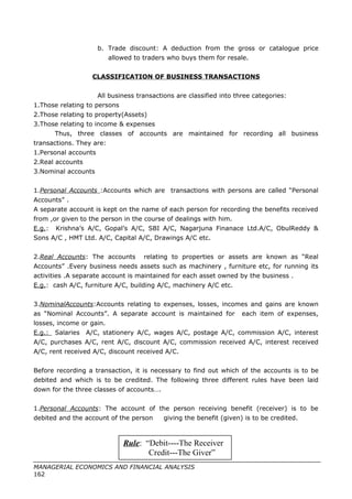 b. Trade discount: A deduction from the gross or catalogue price
allowed to traders who buys them for resale.
CLASSIFICATION OF BUSINESS TRANSACTIONS
All business transactions are classified into three categories:
1.Those relating to persons
2.Those relating to property(Assets)
3.Those relating to income & expenses
Thus, three classes of accounts are maintained for recording all business
transactions. They are:
1.Personal accounts
2.Real accounts
3.Nominal accounts
1.Personal Accounts :Accounts which are transactions with persons are called “Personal
Accounts” .
A separate account is kept on the name of each person for recording the benefits received
from ,or given to the person in the course of dealings with him.
E.g.: Krishna’s A/C, Gopal’s A/C, SBI A/C, Nagarjuna Finanace Ltd.A/C, ObulReddy &
Sons A/C , HMT Ltd. A/C, Capital A/C, Drawings A/C etc.
2.Real Accounts: The accounts relating to properties or assets are known as “Real
Accounts” .Every business needs assets such as machinery , furniture etc, for running its
activities .A separate account is maintained for each asset owned by the business .
E.g.: cash A/C, furniture A/C, building A/C, machinery A/C etc.
3.NominalAccounts:Accounts relating to expenses, losses, incomes and gains are known
as “Nominal Accounts”. A separate account is maintained for each item of expenses,
losses, income or gain.
E.g.: Salaries A/C, stationery A/C, wages A/C, postage A/C, commission A/C, interest
A/C, purchases A/C, rent A/C, discount A/C, commission received A/C, interest received
A/C, rent received A/C, discount received A/C.
Before recording a transaction, it is necessary to find out which of the accounts is to be
debited and which is to be credited. The following three different rules have been laid
down for the three classes of accounts….
1.Personal Accounts: The account of the person receiving benefit (receiver) is to be
debited and the account of the person giving the benefit (given) is to be credited.
MANAGERIAL ECONOMICS AND FINANCIAL ANALYSIS
162
Rule: “Debit----The Receiver
Credit---The Giver”
 
