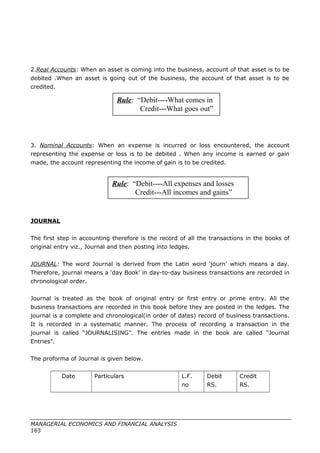 2.Real Accounts: When an asset is coming into the business, account of that asset is to be
debited .When an asset is going out of the business, the account of that asset is to be
credited.
3. Nominal Accounts: When an expense is incurred or loss encountered, the account
representing the expense or loss is to be debited . When any income is earned or gain
made, the account representing the income of gain is to be credited.
JOURNAL
The first step in accounting therefore is the record of all the transactions in the books of
original entry viz., Journal and then posting into ledges.
JOURNAL: The word Journal is derived from the Latin word ‘journ’ which means a day.
Therefore, journal means a ‘day Book’ in day-to-day business transactions are recorded in
chronological order.
Journal is treated as the book of original entry or first entry or prime entry. All the
business transactions are recorded in this book before they are posted in the ledges. The
journal is a complete and chronological(in order of dates) record of business transactions.
It is recorded in a systematic manner. The process of recording a transaction in the
journal is called “JOURNALISING”. The entries made in the book are called “Journal
Entries”.
The proforma of Journal is given below.
Date Particulars L.F.
no
Debit
RS.
Credit
RS.
MANAGERIAL ECONOMICS AND FINANCIAL ANALYSIS
163
Rule: “Debit----What comes in
Credit---What goes out”
Rule: “Debit----All expenses and losses
Credit---All incomes and gains”
 