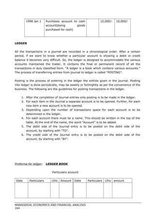 1998 Jan 1 Purchases account to cash
account(being goods
purchased for cash)
10,000/- 10,000/-
LEDGER
All the transactions in a journal are recorded in a chronological order. After a certain
period, if we want to know whether a particular account is showing a debit or credit
balance it becomes very difficult. So, the ledger is designed to accommodate the various
accounts maintained the trader. It contains the final or permanent record of all the
transactions in duly classified form. “A ledger is a book which contains various accounts.”
The process of transferring entries from journal to ledger is called “POSTING”.
Posting is the process of entering in the ledger the entries given in the journal. Posting
into ledger is done periodically, may be weekly or fortnightly as per the convenience of the
business. The following are the guidelines for posting transactions in the ledger.
1. After the completion of Journal entries only posting is to be made in the ledger.
2. For each item in the Journal a separate account is to be opened. Further, for each
new item a new account is to be opened.
3. Depending upon the number of transactions space for each account is to be
determined in the ledger.
4. For each account there must be a name. This should be written in the top of the
table. At the end of the name, the word “Account” is to be added.
5. The debit side of the Journal entry is to be posted on the debit side of the
account, by starting with “TO”.
6. The credit side of the Journal entry is to be posted on the debit side of the
account, by starting with “BY”.
Proforma for ledger: LEDGER BOOK
Particulars account
Date Particulars Lfno Amount Date Particulars Lfno amount
MANAGERIAL ECONOMICS AND FINANCIAL ANALYSIS
164
 