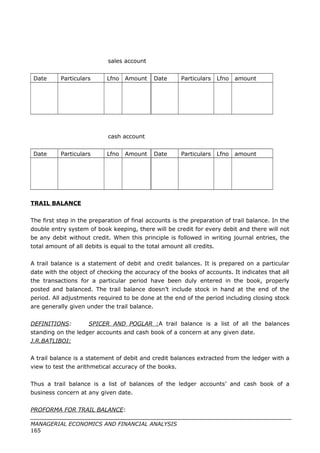 sales account
Date Particulars Lfno Amount Date Particulars Lfno amount
cash account
Date Particulars Lfno Amount Date Particulars Lfno amount
TRAIL BALANCE
The first step in the preparation of final accounts is the preparation of trail balance. In the
double entry system of book keeping, there will be credit for every debit and there will not
be any debit without credit. When this principle is followed in writing journal entries, the
total amount of all debits is equal to the total amount all credits.
A trail balance is a statement of debit and credit balances. It is prepared on a particular
date with the object of checking the accuracy of the books of accounts. It indicates that all
the transactions for a particular period have been duly entered in the book, properly
posted and balanced. The trail balance doesn’t include stock in hand at the end of the
period. All adjustments required to be done at the end of the period including closing stock
are generally given under the trail balance.
DEFINITIONS: SPICER AND POGLAR :A trail balance is a list of all the balances
standing on the ledger accounts and cash book of a concern at any given date.
J.R.BATLIBOI:
A trail balance is a statement of debit and credit balances extracted from the ledger with a
view to test the arithmetical accuracy of the books.
Thus a trail balance is a list of balances of the ledger accounts’ and cash book of a
business concern at any given date.
PROFORMA FOR TRAIL BALANCE:
MANAGERIAL ECONOMICS AND FINANCIAL ANALYSIS
165
 