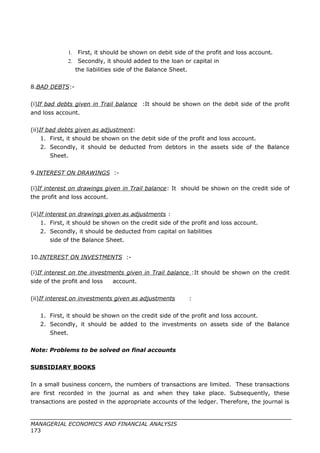 1. First, it should be shown on debit side of the profit and loss account.
2. Secondly, it should added to the loan or capital in
the liabilities side of the Balance Sheet.
8.BAD DEBTS:-
(i)If bad debts given in Trail balance :It should be shown on the debit side of the profit
and loss account.
(ii)If bad debts given as adjustment:
1. First, it should be shown on the debit side of the profit and loss account.
2. Secondly, it should be deducted from debtors in the assets side of the Balance
Sheet.
9.INTEREST ON DRAWINGS :-
(i)If interest on drawings given in Trail balance: It should be shown on the credit side of
the profit and loss account.
(ii)If interest on drawings given as adjustments :
1. First, it should be shown on the credit side of the profit and loss account.
2. Secondly, it should be deducted from capital on liabilities
side of the Balance Sheet.
10.INTEREST ON INVESTMENTS :-
(i)If interest on the investments given in Trail balance :It should be shown on the credit
side of the profit and loss account.
(ii)If interest on investments given as adjustments :
1. First, it should be shown on the credit side of the profit and loss account.
2. Secondly, it should be added to the investments on assets side of the Balance
Sheet.
Note: Problems to be solved on final accounts
SUBSIDIARY BOOKS
In a small business concern, the numbers of transactions are limited. These transactions
are first recorded in the journal as and when they take place. Subsequently, these
transactions are posted in the appropriate accounts of the ledger. Therefore, the journal is
MANAGERIAL ECONOMICS AND FINANCIAL ANALYSIS
173
 
