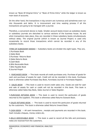 known as “Book Of Original Entry” or “Book of Prime Entry” while the ledger is known as
main book of accounts.
On the other hand, the transactions in big concern are numerous and sometimes even run
into thousands and lakhs. It is inconvenient and time wasting process if all the
transactions are going to be managed with a journal.
Therefore, a convenient device is made. Smaller account books known as subsidiary books
or subsidiary journals are disturbed to various sections of the business house. As and
when transactions take place, they are recorded in these subsidiary books simultaneously
without delay. The original journal (which is known as Journal Proper) is used only
occasionally to record those transactions which cannot be recorded in any of the
subsidiary books.
TYPES OF SUBSIDIARY BOOKS:-- Subsidiary books are divided into eight types. They are,
1.Purchases Book
2.Sales Book
3.Purchase Returns Book
4.Sales Returns Book
5.Cash Book
6.Bills Receivable Book
7.Bills Payable Book
8.Journal Proper
1. PURCHASES BOOK :- This book records all credit purchases only. Purchase of goods for
cash and purchase of assets for cash. Credit will not be recorded in this book. Purchases
book is otherwise called Purchases Day Book, Purchases Journal or Purchases Register.
2. SALES BOOK :-This book is used to record credit sales only. Goods are sold for cash
and sale of assets for cash or credit will not be recorded in this book. This book is
otherwise called Sales Day Book, Sales Journal or Sales Register.
3.PURCHASE RETURNS BOOK :- This book is used to record the particulars of goods
returned to the suppliers .This book is otherwise called Returns Outward Book.
4.SALES RETURNS BOOK :- This book is used to record the particulars of goods returned
by the customers. This book is otherwise called Returns Inward Book.
5.CASH BOOK :- All cash transactions , receipts and payments are recorded in this book.
Cash includes cheques, money orders etc.
6.BILLS REECEIVABLE BOOK :- This book is used to record all the bills and promissory
notes are received from the customers.
MANAGERIAL ECONOMICS AND FINANCIAL ANALYSIS
174
 