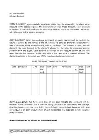 (i)Trade discount
(ii)cash discount
TRADE DISCOUNT: when a retailer purchases goods from the wholesaler, he allows some
discount on the catalogue price. This discount is called as Trade discount. Trade discount
is adjusted in the invoice and the net amount is recorded in the purchase book. As such it
will not appear in the book of accounts.
CASH DISCOUNT: When the goods are purchased on credit, payment will be made in the
future as agreed by the parties. If the amount is paid early as promptly a discount by a
way of incentive will be allowed by the seller to the buyer. This discount is called as cash
discount. So cash discount is the discount allowed by the seller to encourage prompt
payment from the buyer. Cash discount is entered in the discount column of the cash
book. The discount recorded in the debit side of the cash book is discount allowed. The
discount recorded in the credit side of the cash book is discount received.
CASH DISCOUNT COLUMN CASH BOOK
Date particulars Lf no Disc.
Allo
wed
cash Date Particulars Lf
No
Disc
Recei
Ved.
cash
PETTY CASH BOOK: We have seen that all the cash receipts and payments will be
recorded in the cash book. But in the case of big concerns if all transactions like postage,
cleaning charges, etc., are recorded in the cash book, the cash book becomes bulky and
un wieldy. So, all petty disbursement of cash is recorded in a separate cash book called
petty cash book.
Note: Problems to be solved on subsidiary books
MANAGERIAL ECONOMICS AND FINANCIAL ANALYSIS
177
 