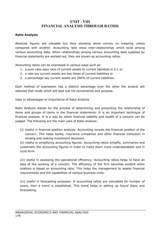 UNIT - VIII
FINANCIAL ANALYSIS THROUGH RATIOS
Ratio Analysis
Absolute figures are valuable but they standing alone convey no meaning unless
compared with another. Accounting ratio show inter-relationships which exist among
various accounting data. When relationships among various accounting data supplied by
financial statements are worked out, they are known as accounting ratios.
Accounting ratios can be expressed in various ways such as:
1. a pure ratio says ratio of current assets to current liabilities is 2:1 or
2. a rate say current assets are two times of current liabilities or
3. a percentage say current assets are 200% of current liabilities.
Each method of expression has a distinct advantage over the other the analyst will
selected that mode which will best suit his convenience and purpose.
Uses or Advantages or Importance of Ratio Analysis
Ratio Analysis stands for the process of determining and presenting the relationship of
items and groups of items in the financial statements. It is an important technique of
financial analysis. It is a way by which financial stability and health of a concern can be
judged. The following are the main uses of Ratio analysis:
(i) Useful in financial position analysis: Accounting reveals the financial position of the
concern. This helps banks, insurance companies and other financial institution in
lending and making investment decisions.
(ii) Useful in simplifying accounting figures: Accounting ratios simplify, summaries and
systematic the accounting figures in order to make them more understandable and in
lucid form.
(iii) Useful in assessing the operational efficiency: Accounting ratios helps to have an
idea of the working of a concern. The efficiency of the firm becomes evident when
analysis is based on accounting ratio. This helps the management to assess financial
requirements and the capabilities of various business units.
(iv) Useful in forecasting purposes: If accounting ratios are calculated for number of
years, then a trend is established. This trend helps in setting up future plans and
forecasting.
MANAGERIAL ECONOMICS AND FINANCIAL ANALYSIS
178
 