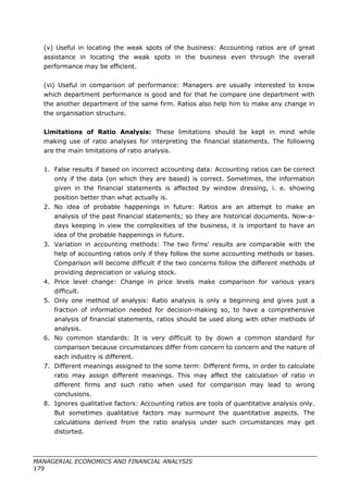 (v) Useful in locating the weak spots of the business: Accounting ratios are of great
assistance in locating the weak spots in the business even through the overall
performance may be efficient.
(vi) Useful in comparison of performance: Managers are usually interested to know
which department performance is good and for that he compare one department with
the another department of the same firm. Ratios also help him to make any change in
the organisation structure.
Limitations of Ratio Analysis: These limitations should be kept in mind while
making use of ratio analyses for interpreting the financial statements. The following
are the main limitations of ratio analysis.
1. False results if based on incorrect accounting data: Accounting ratios can be correct
only if the data (on which they are based) is correct. Sometimes, the information
given in the financial statements is affected by window dressing, i. e. showing
position better than what actually is.
2. No idea of probable happenings in future: Ratios are an attempt to make an
analysis of the past financial statements; so they are historical documents. Now-a-
days keeping in view the complexities of the business, it is important to have an
idea of the probable happenings in future.
3. Variation in accounting methods: The two firms’ results are comparable with the
help of accounting ratios only if they follow the some accounting methods or bases.
Comparison will become difficult if the two concerns follow the different methods of
providing depreciation or valuing stock.
4. Price level change: Change in price levels make comparison for various years
difficult.
5. Only one method of analysis: Ratio analysis is only a beginning and gives just a
fraction of information needed for decision-making so, to have a comprehensive
analysis of financial statements, ratios should be used along with other methods of
analysis.
6. No common standards: It is very difficult to by down a common standard for
comparison because circumstances differ from concern to concern and the nature of
each industry is different.
7. Different meanings assigned to the some term: Different firms, in order to calculate
ratio may assign different meanings. This may affect the calculation of ratio in
different firms and such ratio when used for comparison may lead to wrong
conclusions.
8. Ignores qualitative factors: Accounting ratios are tools of quantitative analysis only.
But sometimes qualitative factors may surmount the quantitative aspects. The
calculations derived from the ratio analysis under such circumstances may get
distorted.
MANAGERIAL ECONOMICS AND FINANCIAL ANALYSIS
179
 