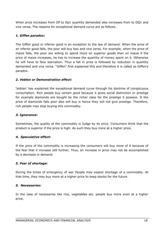 When price increases from OP to Op1 quantity demanded also increases from to OQ1 and
vice versa. The reasons for exceptional demand curve are as follows.
1. Giffen paradox:
The Giffen good or inferior good is an exception to the law of demand. When the price of
an inferior good falls, the poor will buy less and vice versa. For example, when the price of
maize falls, the poor are willing to spend more on superior goods than on maize if the
price of maize increases, he has to increase the quantity of money spent on it. Otherwise
he will have to face starvation. Thus a fall in price is followed by reduction in quantity
demanded and vice versa. “Giffen” first explained this and therefore it is called as Giffen’s
paradox.
2. Veblen or Demonstration effect:
‘Veblan’ has explained the exceptional demand curve through his doctrine of conspicuous
consumption. Rich people buy certain good because it gives social distinction or prestige
for example diamonds are bought by the richer class for the prestige it possess. It the
price of diamonds falls poor also will buy is hence they will not give prestige. Therefore,
rich people may stop buying this commodity.
3. Ignorance:
Sometimes, the quality of the commodity is Judge by its price. Consumers think that the
product is superior if the price is high. As such they buy more at a higher price.
4. Speculative effect:
If the price of the commodity is increasing the consumers will buy more of it because of
the fear that it increase still further, Thus, an increase in price may not be accomplished
by a decrease in demand.
5. Fear of shortage:
During the times of emergency of war People may expect shortage of a commodity. At
that time, they may buy more at a higher price to keep stocks for the future.
5. Necessaries:
In the case of necessaries like rice, vegetables etc. people buy more even at a higher
price.
MANAGERIAL ECONOMICS AND FINANCIAL ANALYSIS 18
 