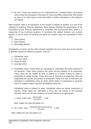 9. No use if ratios are worked out for insignificant and unrelated figure: Accounting
ratios should be calculated on the basis of cause and effect relationship. One should
be clear as to what cause is and what effect is before calculating a ratio between
two figures.
Ratio Analysis: Ratio is an expression of one number is relation to another. It is one of the
methods of analyzing financial statement. Ratio analysis facilities the presentation of the
information of the financial statements in simplified and summarized from. Ratio is a
measuring of two numerical positions. It expresses the relation between two numeric
figures. It can be found by dividing one figure by another ratios are expressed in three
ways.
1. Jines method
2. Ratio Method
3. Percentage Method
Classification of ratios: All the ratios broadly classified into four types due to the interest
of different parties for different purposes. They are:
1. Profitability ratios
2. Turn over ratios
3. Financial ratios
4. Leverage ratios
1. Profitability ratios: These ratios are calculated to understand the profit positions of
the business. These ratios measure the profit earning capacity of an enterprise.
These ratios can be related its save or capital to a certain margin on sales or
profitability of capital employ. These ratios are of interest to management. Who are
responsible for success and growth of enterprise? Owners as well as financiers are
interested in profitability ratios as these reflect ability of enterprises to generate
return on capital employ important profitability ratios are:
Profitability ratios in relation to sales: Profitability ratios are almost importance of
concern. These ratios are calculated is focus the end results of the business
activities which are the sole eritesiour of overall efficiency of organisation.
1. Gross profit ratio: x 100
Note: Higher the ratio the better it is
2. Net profit ratio: X 100
Note: Higher the ratio the better it is
MANAGERIAL ECONOMICS AND FINANCIAL ANALYSIS
180
salesNest
profitgross
salesNet
Tax&interestafterprofitNet
 